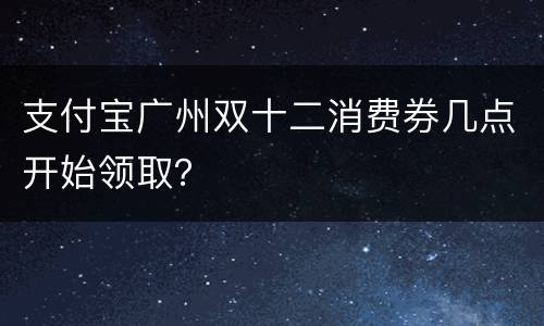 支付宝广州双十二消费券几点开始领取？