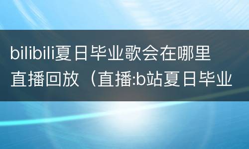 bilibili夏日毕业歌会在哪里直播回放（直播:b站夏日毕业歌会在哪）