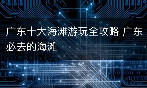 广东十大海滩游玩全攻略 广东必去的海滩