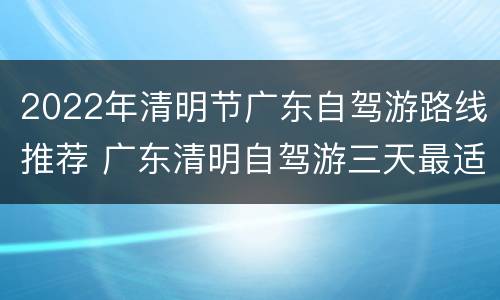 2022年清明节广东自驾游路线推荐 广东清明自驾游三天最适合路线