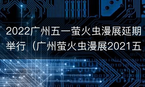 2022广州五一萤火虫漫展延期举行（广州萤火虫漫展2021五一）