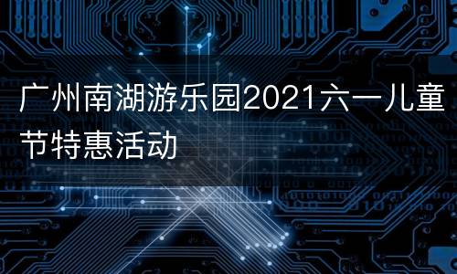 广州南湖游乐园2021六一儿童节特惠活动