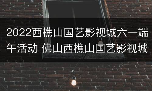 2022西樵山国艺影视城六一端午活动 佛山西樵山国艺影视城现在开放了吗?