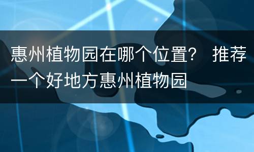 惠州植物园在哪个位置？ 推荐一个好地方惠州植物园
