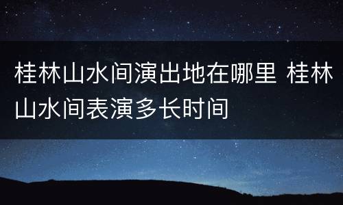 桂林山水间演出地在哪里 桂林山水间表演多长时间