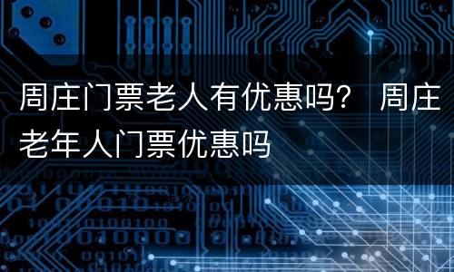 周庄门票老人有优惠吗？ 周庄老年人门票优惠吗