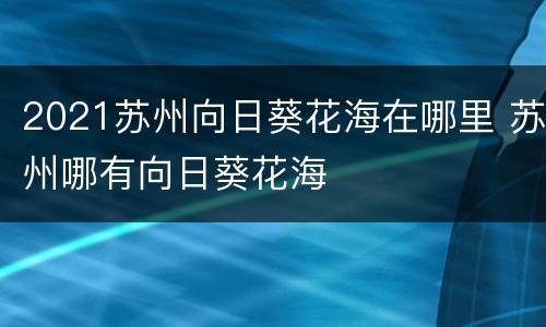 2021苏州向日葵花海在哪里 苏州哪有向日葵花海