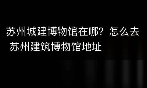 苏州城建博物馆在哪？怎么去 苏州建筑博物馆地址