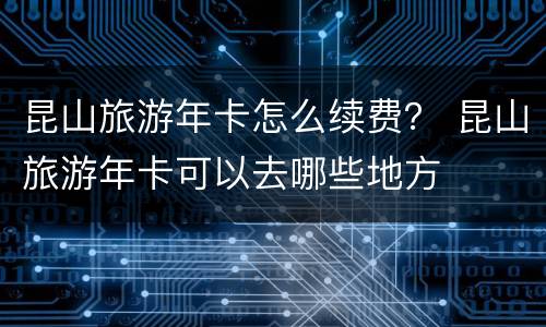 昆山旅游年卡怎么续费？ 昆山旅游年卡可以去哪些地方