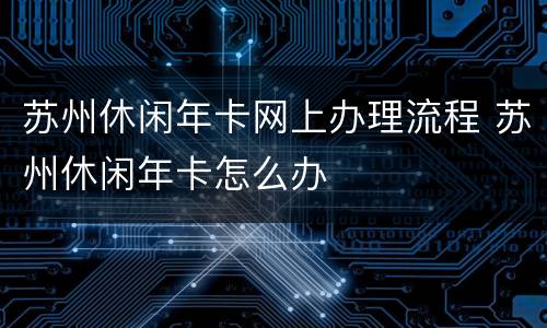 苏州休闲年卡网上办理流程 苏州休闲年卡怎么办