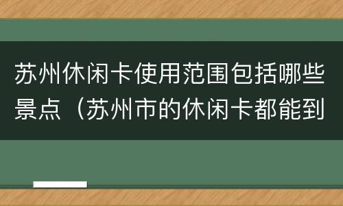 苏州休闲卡使用范围包括哪些景点（苏州市的休闲卡都能到哪些景点）