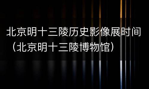 北京明十三陵历史影像展时间（北京明十三陵博物馆）