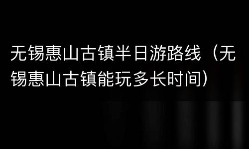 无锡惠山古镇半日游路线（无锡惠山古镇能玩多长时间）