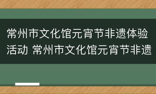常州市文化馆元宵节非遗体验活动 常州市文化馆元宵节非遗体验活动策划