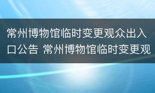 常州博物馆临时变更观众出入口公告 常州博物馆临时变更观众出入口公告公示