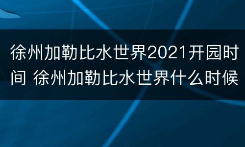 徐州加勒比水世界2021开园时间 徐州加勒比水世界什么时候建成的
