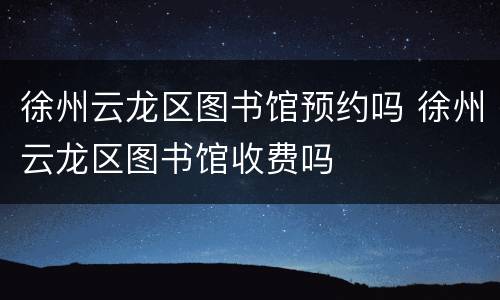 徐州云龙区图书馆预约吗 徐州云龙区图书馆收费吗