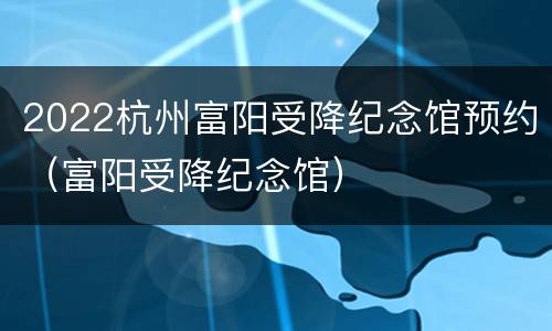 2022杭州富阳受降纪念馆预约（富阳受降纪念馆）
