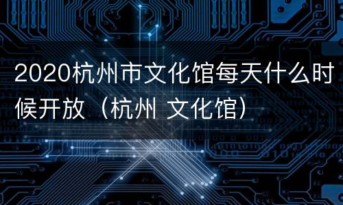 2020杭州市文化馆每天什么时候开放（杭州 文化馆）