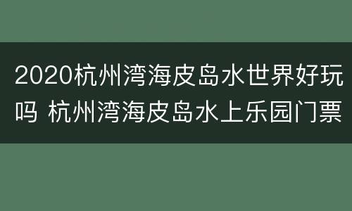 2020杭州湾海皮岛水世界好玩吗 杭州湾海皮岛水上乐园门票多少