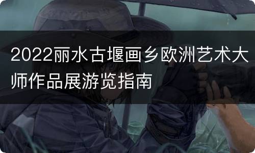 2022丽水古堰画乡欧洲艺术大师作品展游览指南