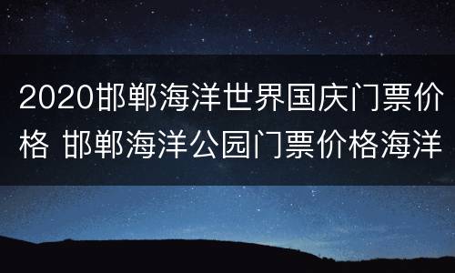 2020邯郸海洋世界国庆门票价格 邯郸海洋公园门票价格海洋公园价格多少