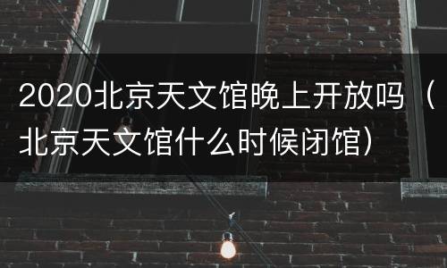 2020北京天文馆晚上开放吗（北京天文馆什么时候闭馆）