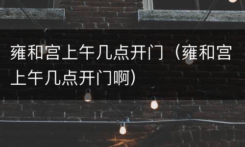雍和宫上午几点开门（雍和宫上午几点开门啊）
