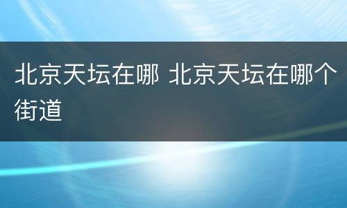 北京天坛在哪 北京天坛在哪个街道