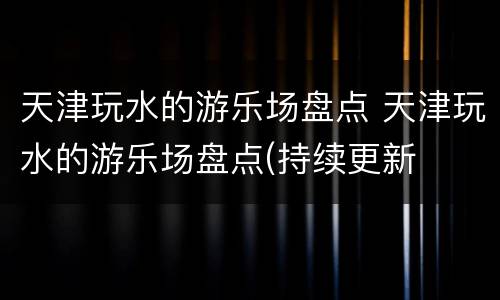 天津玩水的游乐场盘点 天津玩水的游乐场盘点(持续更新