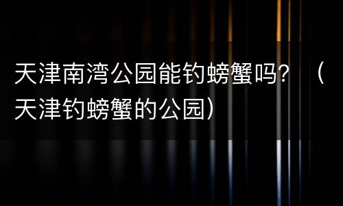 天津南湾公园能钓螃蟹吗？（天津钓螃蟹的公园）