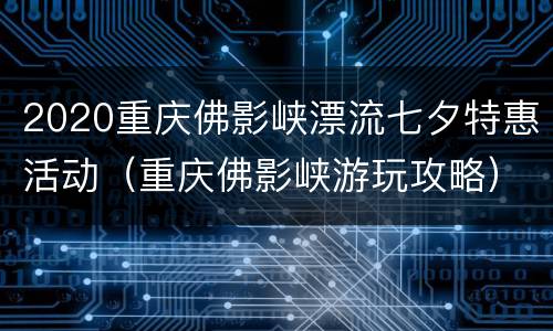 2020重庆佛影峡漂流七夕特惠活动（重庆佛影峡游玩攻略）