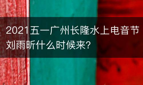 2021五一广州长隆水上电音节刘雨昕什么时候来？