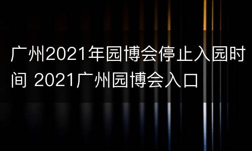 广州2021年园博会停止入园时间 2021广州园博会入口