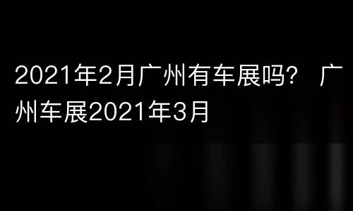 2021年2月广州有车展吗？ 广州车展2021年3月