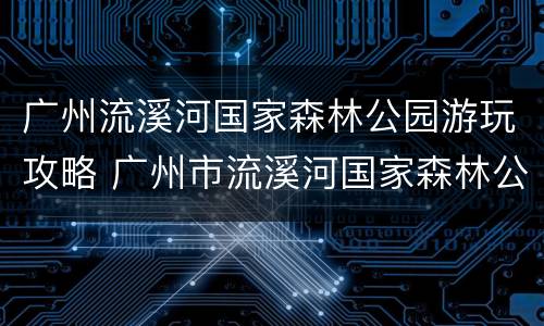 广州流溪河国家森林公园游玩攻略 广州市流溪河国家森林公园-售票处怎么样