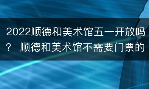 2022顺德和美术馆五一开放吗？ 顺德和美术馆不需要门票的