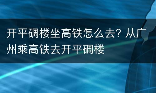 开平碉楼坐高铁怎么去? 从广州乘高铁去开平碉楼