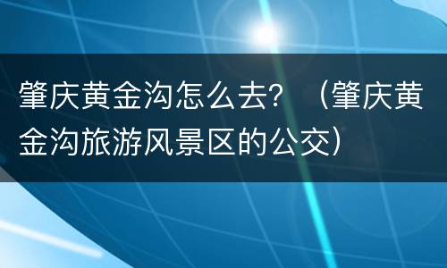肇庆黄金沟怎么去？（肇庆黄金沟旅游风景区的公交）