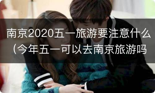 南京2020五一旅游要注意什么（今年五一可以去南京旅游吗）