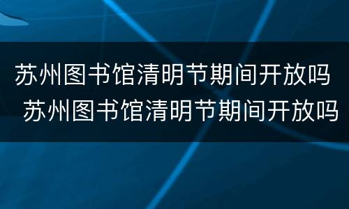 苏州图书馆清明节期间开放吗 苏州图书馆清明节期间开放吗