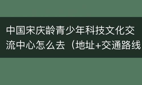 中国宋庆龄青少年科技文化交流中心怎么去（地址+交通路线）