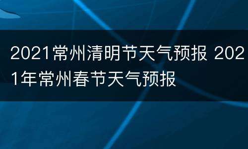 2021常州清明节天气预报 2021年常州春节天气预报