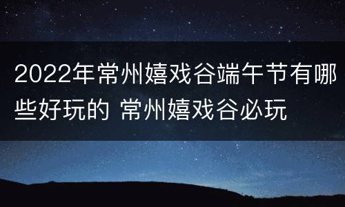 2022年常州嬉戏谷端午节有哪些好玩的 常州嬉戏谷必玩