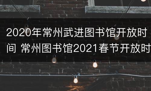 2020年常州武进图书馆开放时间 常州图书馆2021春节开放时间