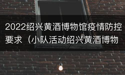 2022绍兴黄酒博物馆疫情防控要求（小队活动绍兴黄酒博物馆）