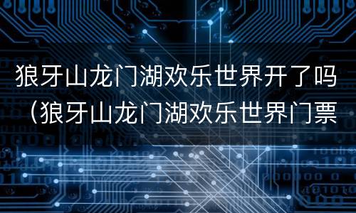 狼牙山龙门湖欢乐世界开了吗（狼牙山龙门湖欢乐世界门票多少钱这几天能玩吗）