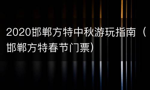 2020邯郸方特中秋游玩指南（邯郸方特春节门票）