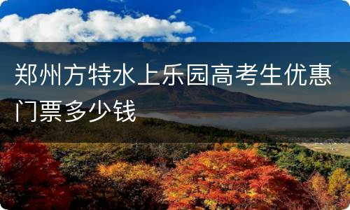 郑州方特水上乐园高考生优惠门票多少钱