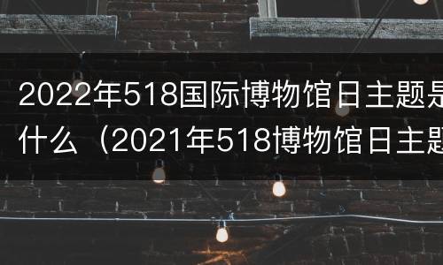 2022年518国际博物馆日主题是什么（2021年518博物馆日主题）